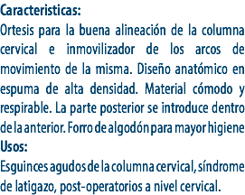 Caracteristicas:
Ortesis para la buena alineación de la columna cervical e inmovilizador de los arcos de movimiento de la misma. Diseño anatómico en espuma de alta densidad. Material cómodo y respirable. La parte posterior se introduce dentro de la anterior. Forro de algodón para mayor higiene
Usos:
Esguinces agudos de la columna cervical, síndrome de latigazo, post-operatorios a nivel cervical.