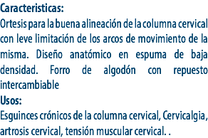 Caracteristicas:
Ortesis para la buena alineación de la columna cervical con leve limitación de los arcos de movimiento de la misma. Diseño anatómico en espuma de baja densidad. Forro de algodón con repuesto intercambiable
Usos:
Esguinces crónicos de la columna cervical, Cervicalgia, artrosis cervical, tensión muscular cervical. .