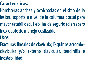 Caracteristicas:
Hombreras anchas y acolchadas en el sitio de la lesión, soporte a nivel de la columna dorsal para mayor estabilidad. Hebillas de seguridad en acero inoxidable de manejo deslizable.
Usos:
Fracturas lineales de clavícula; Esguince acromio-clavicular y/o externo clavicular. tendinitis e inestabilidad.