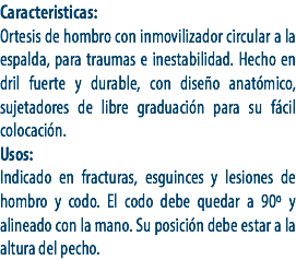Caracteristicas:
Ortesis de hombro con inmovilizador circular a la espalda, para traumas e inestabilidad. Hecho en dril fuerte y durable, con diseño anatómico, sujetadores de libre graduación para su fácil colocación.
Usos:
Indicado en fracturas, esguinces y lesiones de hombro y codo. El codo debe quedar a 90º y alineado con la mano. Su posición debe estar a la altura del pecho.