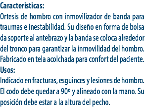 Caracteristicas:
Ortesis de hombro con inmovilizador de banda para traumas e inestabilidad. Su diseño en forma de bolsa da soporte al antebrazo y la banda se coloca alrededor del tronco para garantizar la inmovilidad del hombro. Fabricado en tela acolchada para confort del paciente.
Usos:
Indicado en fracturas, esguinces y lesiones de hombro. El codo debe quedar a 90º y alineado con la mano. Su posición debe estar a la altura del pecho. 