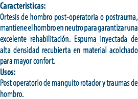 Caracteristicas:
Ortesis de hombro post-operatoria o postrauma, mantiene el hombro en neutro para garantizar una excelente rehabilitación. Espuma inyectada de alta densidad recubierta en material acolchado para mayor confort.
Usos:
Post operatorio de manguito rotador y traumas de hombro.