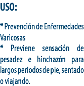 USO: * Prevención de Enfermedades Varicosas
* Previene sensación de pesadez e hinchazón para largos periodos de pie, sentado o viajando.