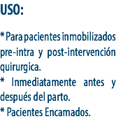 USO: * Para pacientes inmobilizados pre-intra y post-intervención quirurgica.
* Inmediatamente antes y después del parto.
* Pacientes Encamados.