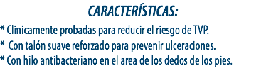CARACTERÍSTICAS:
* Clinicamente probadas para reducir el riesgo de TVP.
* Con talón suave reforzado para prevenir ulceraciones.
* Con hilo antibacteriano en el area de los dedos de los pies.
