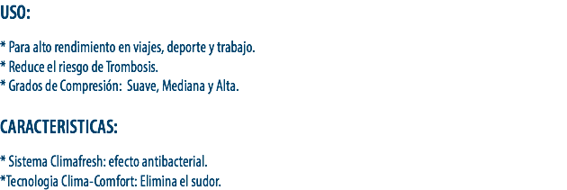 USO: * Para alto rendimiento en viajes, deporte y trabajo.
* Reduce el riesgo de Trombosis.
* Grados de Compresión: Suave, Mediana y Alta. CARACTERISTICAS: * Sistema Climafresh: efecto antibacterial.
*Tecnologia Clima-Comfort: Elimina el sudor.
