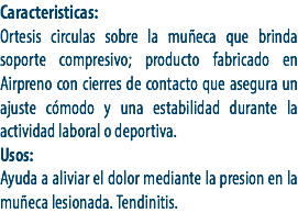 Caracteristicas:
Ortesis circulas sobre la muñeca que brinda soporte compresivo; producto fabricado en Airpreno con cierres de contacto que asegura un ajuste cómodo y una estabilidad durante la actividad laboral o deportiva.
Usos:
Ayuda a aliviar el dolor mediante la presion en la muñeca lesionada. Tendinitis.