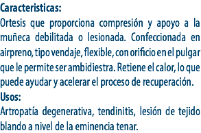 Caracteristicas:
Ortesis que proporciona compresión y apoyo a la muñeca debilitada o lesionada. Confeccionada en airpreno, tipo vendaje, flexible, con orificio en el pulgar que le permite ser ambidiestra. Retiene el calor, lo que puede ayudar y acelerar el proceso de recuperación.
Usos:
Artropatía degenerativa, tendinitis, lesión de tejido blando a nivel de la eminencia tenar. 
