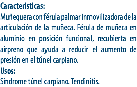Caracteristicas:
Muñequera con férula palmar inmovilizadora de la articulación de la muñeca. Férula de muñeca en aluminio en posición funcional, recubierta en airpreno que ayuda a reducir el aumento de presión en el túnel carpiano.
Usos:
Síndrome túnel carpiano. Tendinitis. 