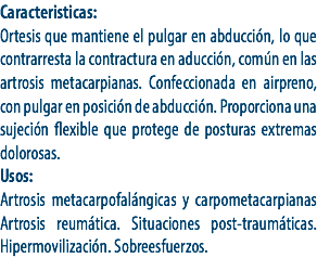 Caracteristicas:
Ortesis que mantiene el pulgar en abducción, lo que contrarresta la contractura en aducción, común en las artrosis metacarpianas. Confeccionada en airpreno, con pulgar en posición de abducción. Proporciona una sujeción flexible que protege de posturas extremas dolorosas.
Usos:
Artrosis metacarpofalángicas y carpometacarpianas Artrosis reumática. Situaciones post-traumáticas. Hipermovilización. Sobreesfuerzos.