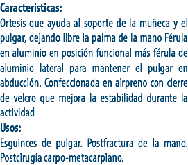 Caracteristicas:
Ortesis que ayuda al soporte de la muñeca y el pulgar, dejando libre la palma de la mano Férula en aluminio en posición funcional más férula de aluminio lateral para mantener el pulgar en abducción. Confeccionada en airpreno con cierre de velcro que mejora la estabilidad durante la actividad
Usos:
Esguinces de pulgar. Postfractura de la mano. Postcirugía carpo-metacarpiano. 