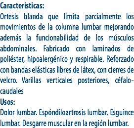 Caracteristicas:
Ortesis blanda que limita parcialmente los movimientos de la columna lumbar mejorando además la funcionabilidad de los músculos abdominales. Fabricado con laminados de poliéster, hipoalergénico y respirable. Reforzado con bandas elásticas libres de látex, con cierres de velcro. Varillas verticales posteriores, céfalo-caudales
Usos:
Dolor lumbar. Espóndiloartrosis lumbar. Esguince lumbar. Desgarre muscular en la región lumbar.