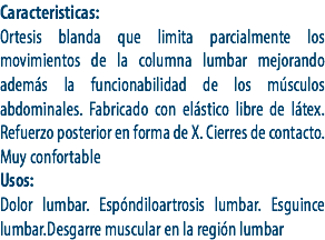 Caracteristicas:
Ortesis blanda que limita parcialmente los movimientos de la columna lumbar mejorando además la funcionabilidad de los músculos abdominales. Fabricado con elástico libre de látex. Refuerzo posterior en forma de X. Cierres de contacto. Muy confortable
Usos:
Dolor lumbar. Espóndiloartrosis lumbar. Esguince lumbar.Desgarre muscular en la región lumbar