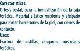 Caracteristicas:
Ortesis costal, para la inmovilización de la caja torácica. Material elástico resistente y afelpado para evitar laceraciones de la piel, con cierres de contacto.
Usos:
Fractura de costillas, desgarres musculares torácicos.