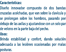 Caracteristicas:
Diseño innovador compuesto de dos bandas cruzadas acolchadas, que van sobre la clavícula y se prolongan sobre los hombros, pasando por debajo de las axilas y ajustandose con un solo par de velcros en la parte baja del pecho. Usos:
Brinda estabilidad y confort, dando solución adecuada a las lesiónes ocasionadas por malas posturas.