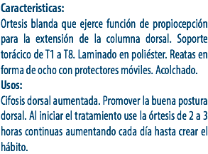 Caracteristicas:
Ortesis blanda que ejerce función de propiocepción para la extensión de la columna dorsal. Soporte torácico de T1 a T8. Laminado en poliéster. Reatas en forma de ocho con protectores móviles. Acolchado.
Usos:
Cifosis dorsal aumentada. Promover la buena postura dorsal. Al iniciar el tratamiento use la órtesis de 2 a 3 horas continuas aumentando cada día hasta crear el hábito.