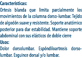 Caracteristicas:
Ortesis blanda que limita parcialmente los movimientos de la columna dorso-lumbar. Tejido de algodón suave y resistente. Soporte anatómico posterior para dar estabilidad. Mantiene soporte abdominal con sus elásticos de doble cierre
Usos:
Dolor dorsolumbar. Espóndiloartrosis dorso-lumbar. Esguince dorsal y/o lumbar.