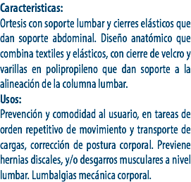 Caracteristicas:
Ortesis con soporte lumbar y cierres elásticos que dan soporte abdominal. Diseño anatómico que combina textiles y elásticos, con cierre de velcro y varillas en polipropileno que dan soporte a la alineación de la columna lumbar.
Usos:
Prevención y comodidad al usuario, en tareas de orden repetitivo de movimiento y transporte de cargas, corrección de postura corporal. Previene hernias discales, y/o desgarros musculares a nivel lumbar. Lumbalgias mecánica corporal. 