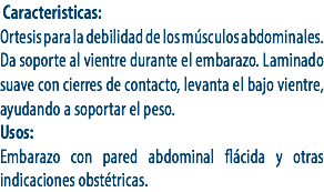  Caracteristicas:
Ortesis para la debilidad de los músculos abdominales. Da soporte al vientre durante el embarazo. Laminado suave con cierres de contacto, levanta el bajo vientre, ayudando a soportar el peso.
Usos:
Embarazo con pared abdominal flácida y otras indicaciones obstétricas. 