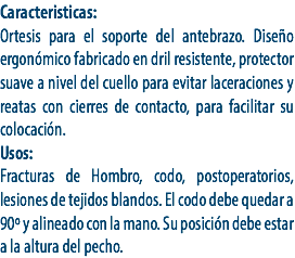 Caracteristicas:
Ortesis para el soporte del antebrazo. Diseño ergonómico fabricado en dril resistente, protector suave a nivel del cuello para evitar laceraciones y reatas con cierres de contacto, para facilitar su colocación.
Usos:
Fracturas de Hombro, codo, postoperatorios, lesiones de tejidos blandos. El codo debe quedar a 90º y alineado con la mano. Su posición debe estar a la altura del pecho.
