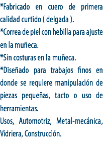*Fabricado en cuero de primera calidad curtido ( delgada ).
*Correa de piel con hebilla para ajuste en la muñeca.
*Sin costuras en la muñeca.
*Diseñado para trabajos finos en donde se requiere manipulación de piezas pequeñas, tacto o uso de herramientas. Usos, Automotriz, Metal-mecánica, Vidriera, Construcción.