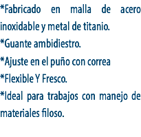 *Fabricado en malla de acero inoxidable y metal de titanio.
*Guante ambidiestro.
*Ajuste en el puño con correa
*Flexible Y Fresco.
*Ideal para trabajos con manejo de materiales filoso.
