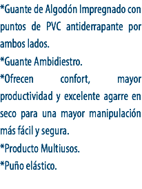 *Guante de Algodón Impregnado con puntos de PVC antiderrapante por ambos lados.
*Guante Ambidiestro.
*Ofrecen confort, mayor productividad y excelente agarre en seco para una mayor manipulación más fácil y segura.
*Producto Multiusos.
*Puño elástico.

