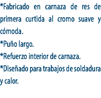 *Fabricado en carnaza de res de primera curtida al cromo suave y cómoda.
*Puño largo.
*Refuerzo interior de carnaza.
*Diseñado para trabajos de soldadura y calor.
