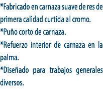 *Fabricado en carnaza suave de res de primera calidad curtida al cromo.
*Puño corto de carnaza.
*Refuerzo interior de carnaza en la palma.
*Diseñado para trabajos generales diversos.
