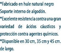 *Fabricado en hule natural negro
Soporte interno de algodón.
*Excelente resistencia contra una gran variedad de ácidos cáusticos y protección contra agentes químicos.
*Disponible en 30 cm, 35 cm y 45 cm. de largo.