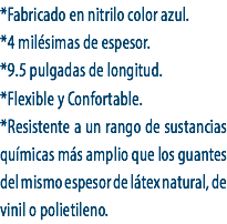 *Fabricado en nitrilo color azul.
*4 milésimas de espesor.
*9.5 pulgadas de longitud.
*Flexible y Confortable.
*Resistente a un rango de sustancias químicas más amplio que los guantes del mismo espesor de látex natural, de vinil o polietileno.