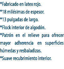 *Fabricado en latex rojo.
*18 milésimas de espesor.
*13 pulgadas de largo.
*Flock interior de algodón.
*Patrón en el relieve para ofrecer mayor adherencia en superficies húmedas y resbaladizas.
*Suave recubrimiento interior.
