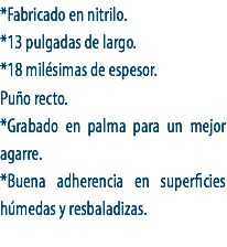*Fabricado en nitrilo.
*13 pulgadas de largo.
*18 milésimas de espesor.
Puño recto.
*Grabado en palma para un mejor agarre.
*Buena adherencia en superficies húmedas y resbaladizas.
