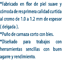 *Fabricado en flor de piel suave y cómoda de res primera calidad curtida al cromo de 1.0 a 1.2 mm de espesor ( delgada ).
*Puño de carnaza corto con bies.
*Diseñado para trabajos con herramientas sencillas con buen agarre y rendimiento.
