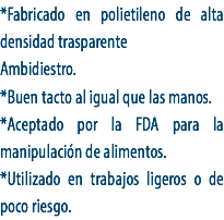 *Fabricado en polietileno de alta densidad trasparente
Ambidiestro.
*Buen tacto al igual que las manos.
*Aceptado por la FDA para la manipulación de alimentos.
*Utilizado en trabajos ligeros o de poco riesgo. 