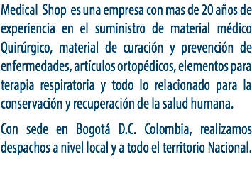 Medical Shop es una empresa con mas de 20 años de experiencia en el suministro de material médico Quirúrgico, material de curación y prevención de enfermedades, artículos ortopédicos, elementos para terapia respiratoria y todo lo relacionado para la conservación y recuperación de la salud humana. Con sede en Bogotá D.C. Colombia, realizamos despachos a nivel local y a todo el territorio Nacional.