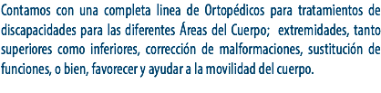 Contamos con una completa linea de Ortopédicos para tratamientos de discapacidades para las diferentes Áreas del Cuerpo; extremidades, tanto superiores como inferiores, corrección de malformaciones, sustitución de funciones, o bien, favorecer y ayudar a la movilidad del cuerpo.
